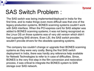 SAS Switch Problem :
The SAS switch was being implemented/deployed in India for the
first time, and to make things even more difficult was that one of the
legacy production systems, BONES scanning systems couldn’t work
with SAS interface. When the PCI-express card for SAS adapter was
added to BONES scanning systems; it was not being recognized as
the Linux OS on those systems was of very old version which didn’t
had supporting SAS drivers. Even LSI, the SAS switch provider,
wouldn’t provide drivers for the obsolete operating systems.
The company too couldn’t change or upgrade their BONES scanning
systems as they were very costly. Being the first SAS switch
deployment in India, there was hardly any reference help available
for Netweb Technologies to refer to in case of difficulties. Since,
BONES is the very first step in the film conversion and restoration
process, it was critical to integrate the BONES system to SAN
storage over SAS network.
 
