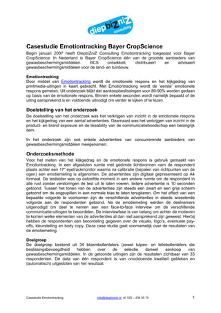 Casestudie Emotiontracking Bayer CropScience
Begin januari 2007 heeft DiepbiZniZ Consulting Emotiontracking toegepast voor Bayer
CropScience. In Nederland is Bayer CropScience één van de grootste aanbieders van
gewasbeschermingsmiddelen.      BCS      ontwikkelt,  distribueert   en    adviseert
gewasbeschermingsmiddelen voor de land- en tuinbouw.

Emotiontracking
Door middel van Emotiontracking wordt de emotionele respons en het kijkgedrag van
printmedia-uitingen in kaart gebracht. Met Emotiontracking wordt de ‘eerste’ emotionele
respons gemeten. Uit onderzoek blijkt dat aankoopbeslissingen voor 80-90% worden gedaan
op basis van de emotionele respons. Binnen enkele seconden wordt namelijk bepaald of de
uiting aansprekend is en voldoende uitnodigt om verder te kijken of te lezen.

Doelstelling van het onderzoek
De doelstelling van het onderzoek was het verkrijgen van inzicht in de emotionele respons
en het kijkgedrag van een aantal advertenties. Daarnaast was het verkrijgen van inzicht in de
product- en brand exposure en de likeability van de communicatieboodschap een belangrijk
item.

In het onderzoek zijn ook enkele advertenties van concurrerende aanbieders van
gewasbeschermingsmiddelen meegenomen.

Onderzoeksmethode
Voor het meten van het kijkgedrag en de emotionele respons is gebruik gemaakt van
Emotiontracking. In een afgesloten ruimte met gedimde lichtbronnen nam de respondent
plaats achter een 17” eyetrackmonitor waarna na calibratie (bepalen van richtpunten van de
ogen) een emotiemeting is afgenomen. De advertenties zijn digitaal gepresenteerd op A4
formaat. De testleider was op datzelfde moment in een andere ruimte om de respondent in
alle rust zonder verstoringen de test uit te laten voeren. Iedere advertentie is 10 seconden
getoond. Tussen het tonen van de advertenties zijn steeds een zwart en een grijs scherm
getoond om de oogpupillen in een normale bias te laten terugkeren. Om het effect van een
bepaalde volgorde te voorkomen zijn de verschillende advertenties in steeds wisselende
volgorde aan de respondenten getoond. Na de emotiemeting werden de deelnemers
uitgenodigd om deel te nemen aan een face-to-face interview om de verschillende
communicatie-uitingen te beoordelen. De interviewfase is van belang om achter de motieven
te komen welke elementen van de advertenties al dan niet aansprekend zijn geweest. Hierbij
hebben de respondenten een beoordeling gegeven over de visuals, logo’s, eventuele pay-
offs, kleurstelling en body copy. Deze case studie gaat voornamelijk over de resultaten van
de emotiemeting.

Doelgroep
De doelgroep bestond uit 34 bloembollentelers (zowel tulpen- en leliebollentelers die
beslissingsbevoegdheid      hebben      over de  selectie   danwel     aankoop     van
gewasbeschermingsmiddelen. In de getoonde uitingen zijn de resultaten zichtbaar van 33
respondenten. De data van één respondent is van onvoldoende kwaliteit gebleken en
(automatisch) uitgesloten van het resultaat.




Casestudie Emotiontracking             info@diepbizniz.nl of 020 – 436 05 74               1
 