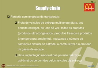 Lean SCM
12 de 21
Supply chain
 Parceria com empresa de transportes:
 Frota de veículos de entrega multitemperatura, que
permite entregar, de uma só vez, todos os produtos
(produtos ultracongelados, produtos frescos e produtos
à temperatura ambiente), reduzindo o número de
camiões a circular na estrada, o combustível e a emissão
de gases de escape;
 Uma implantação nacional que permite reduzir os
quilómetros percorridos pelos veículos de entrega.
 