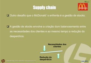 Lean SCM
14 de 21
Supply chain
 Outro desafio que o McDonald´s enfrenta é a gestão de stocks.
 A gestão de stocks envolve a criação dum balanceamento entre
as necessidades dos clientes e ao mesmo tempo a redução do
desperdício.
Necessidades dos
clientes
Redução do
desperdício
 