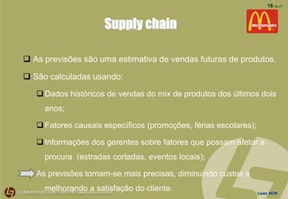 Lean SCM
16 de 21
Supply chain
 As previsões são uma estimativa de vendas futuras de produtos.
 São calculadas usando:
Dados históricos de vendas do mix de produtos dos últimos dois
anos;
Fatores causais específicos (promoções, férias escolares);
Informações dos gerentes sobre fatores que possam afetar a
procura (estradas cortadas, eventos locais);
As previsões tornam-se mais precisas, diminuindo custos e
melhorando a satisfação do cliente.
 