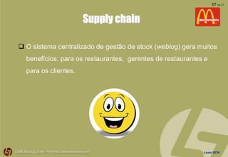 Lean SCM
17 de 21
Supply chain
 O sistema centralizado de gestão de stock (weblog) gera muitos
benefícios: para os restaurantes, gerentes de restaurantes e
para os clientes.
 