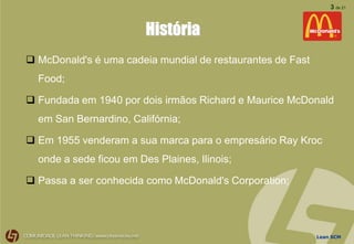 Lean SCM
3 de 21
História
 McDonald's é uma cadeia mundial de restaurantes de Fast
Food;
 Fundada em 1940 por dois irmãos Richard e Maurice McDonald
em San Bernardino, Califórnia;
 Em 1955 venderam a sua marca para o empresário Ray Kroc
onde a sede ficou em Des Plaines, Ilinois;
 Passa a ser conhecida como McDonald's Corporation;
 