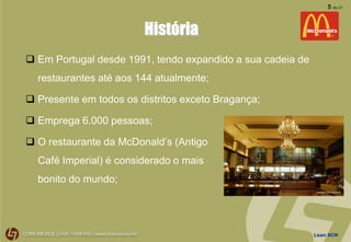 Lean SCM
5 de 21
História
 Em Portugal desde 1991, tendo expandido a sua cadeia de
restaurantes até aos 144 atualmente;
 Presente em todos os distritos exceto Bragança;
 Emprega 6.000 pessoas;
 O restaurante da McDonald’s (Antigo
Café Imperial) é considerado o mais
bonito do mundo;
 