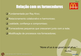 Lean SCM
7 de 21
Relação com os fornecedores
 Fundamentada por Ray Kroc;
 Relacionamento colaborativo e harmonioso;
 Lealdade, confiança e compromisso;
 Fornecedores pequenos que cresceram junto com a rede;
 Modificação de processos nos fornecedores;
“None of us is as good as all of us.”
Ray Kroc
 