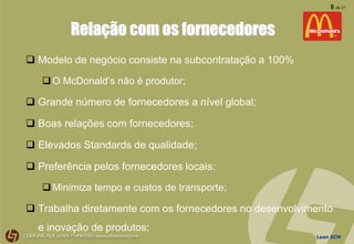 Lean SCM
8 de 21
Relação com os fornecedores
 Modelo de negócio consiste na subcontratação a 100%
O McDonald’s não é produtor;
 Grande número de fornecedores a nível global;
 Boas relações com fornecedores;
 Elevados Standards de qualidade;
 Preferência pelos fornecedores locais:
Minimiza tempo e custos de transporte;
 Trabalha diretamente com os fornecedores no desenvolvimento
e inovação de produtos;
 