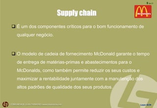 Lean SCM
9 de 21
Supply chain
 É um dos componentes críticos para o bom funcionamento de
qualquer negócio.
 O modelo de cadeia de fornecimento McDonald garante o tempo
de entrega de matérias-primas e abastecimentos para o
McDonalds, como também permite reduzir os seus custos e
maximizar a rentabilidade juntamente com a manutenção dos
altos padrões de qualidade dos seus produtos.
 