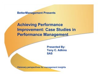 BetterManagement Presents



                                  Achieving Performance
                                  Improvement: Case Studies in
                                  Performance Management

                                                              Presented By:
                                                              Tony C. Adkins
                                                              SAS



                                  Visionary perspectives for management insights
Copyright © 2004, SAS Institute Inc. All rights reserved.
 