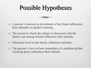 Possible Hypotheses A person’s interests in investment of the future influences their attitudes on global warming. The extent to which the subject is discussed with the family and among friends influences their attitude. Education level in the family influences attitudes. The person’s view on how immediate of a problem global warming poses influences their attitude. 