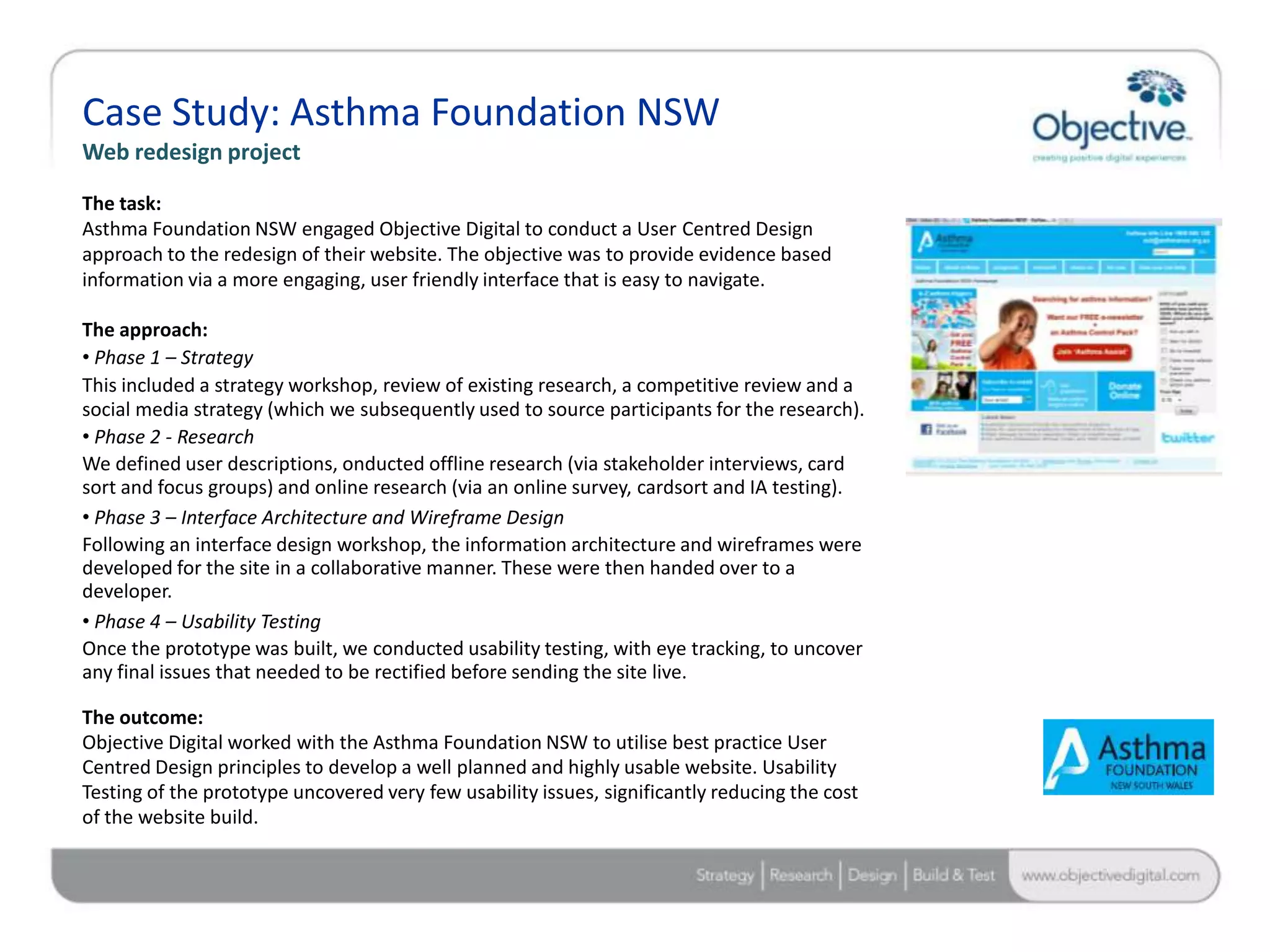 Case Study: Asthma Foundation NSW
Web redesign project

The task:
Asthma Foundation NSW engaged Objective Digital to conduct a User Centred Design
approach to the redesign of their website. The objective was to provide evidence based
information via a more engaging, user friendly interface that is easy to navigate.

The approach:
• Phase 1 – Strategy
This included a strategy workshop, review of existing research, a competitive review and a
social media strategy (which we subsequently used to source participants for the research).
• Phase 2 - Research
We defined user descriptions, onducted offline research (via stakeholder interviews, card
sort and focus groups) and online research (via an online survey, cardsort and IA testing).
• Phase 3 – Interface Architecture and Wireframe Design
Following an interface design workshop, the information architecture and wireframes were
developed for the site in a collaborative manner. These were then handed over to a
developer.
• Phase 4 – Usability Testing
Once the prototype was built, we conducted usability testing, with eye tracking, to uncover
any final issues that needed to be rectified before sending the site live.

The outcome:
Objective Digital worked with the Asthma Foundation NSW to utilise best practice User
Centred Design principles to develop a well planned and highly usable website. Usability
Testing of the prototype uncovered very few usability issues, significantly reducing the cost
of the website build.



                                                                                                Objective Digital Pty Ltd
 