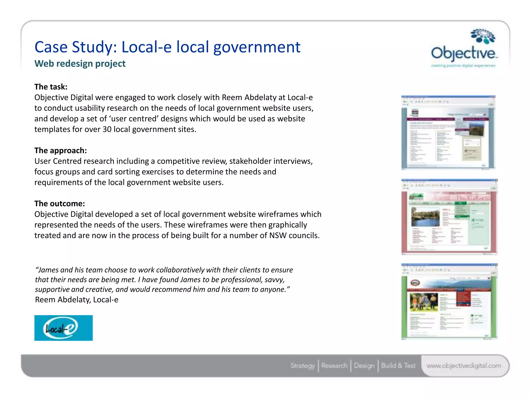 Case Study: Local-e local government
Web redesign project

The task:
Objective Digital were engaged to work closely with Reem Abdelaty at Local-e
to conduct usability research on the needs of local government website users,
and develop a set of ‘user centred’ designs which would be used as website
templates for over 30 local government sites.

The approach:
User Centred research including a competitive review, stakeholder interviews,
focus groups and card sorting exercises to determine the needs and
requirements of the local government website users.

The outcome:
Objective Digital developed a set of local government website wireframes which
represented the needs of the users. These wireframes were then graphically
treated and are now in the process of being built for a number of NSW councils.


“James and his team choose to work collaboratively with their clients to ensure
that their needs are being met. I have found James to be professional, savvy,
supportive and creative, and would recommend him and his team to anyone.”
Reem Abdelaty, Local-e




                                                                                  Objective Digital Pty Ltd
 
