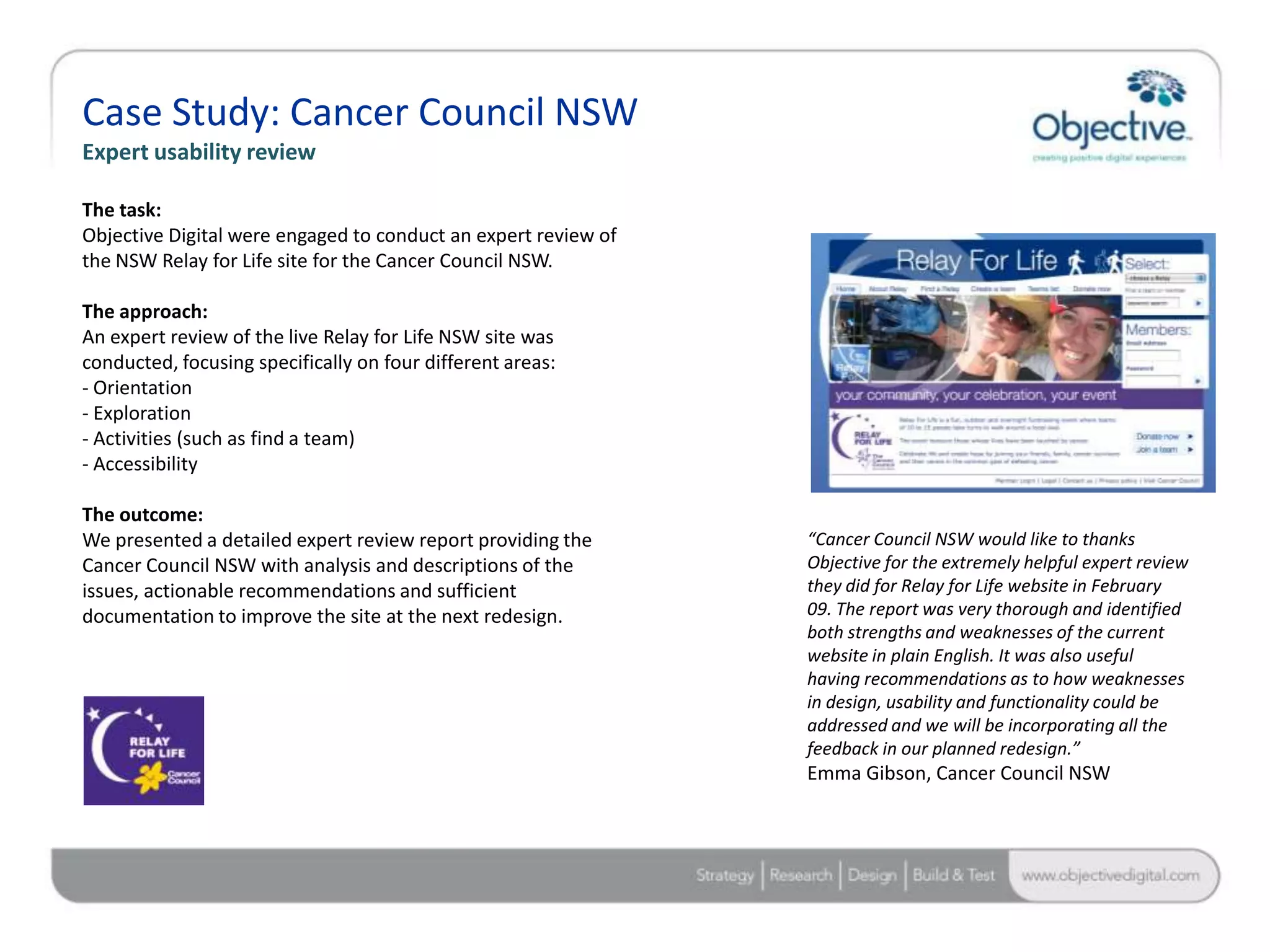 Case Study: Cancer Council NSW
Expert usability review

The task:
Objective Digital were engaged to conduct an expert review of
the NSW Relay for Life site for the Cancer Council NSW.

The approach:
An expert review of the live Relay for Life NSW site was
conducted, focusing specifically on four different areas:
- Orientation
- Exploration
- Activities (such as find a team)
- Accessibility

The outcome:
We presented a detailed expert review report providing the      “Cancer Council NSW would like to thanks
Cancer Council NSW with analysis and descriptions of the        Objective for the extremely helpful expert review
issues, actionable recommendations and sufficient               they did for Relay for Life website in February
documentation to improve the site at the next redesign.         09. The report was very thorough and identified
                                                                both strengths and weaknesses of the current
                                                                website in plain English. It was also useful
                                                                having recommendations as to how weaknesses
                                                                in design, usability and functionality could be
                                                                addressed and we will be incorporating all the
                                                                feedback in our planned redesign.”
                                                                Emma Gibson, Cancer Council NSW




                                                                                          Objective Digital Pty Ltd
 