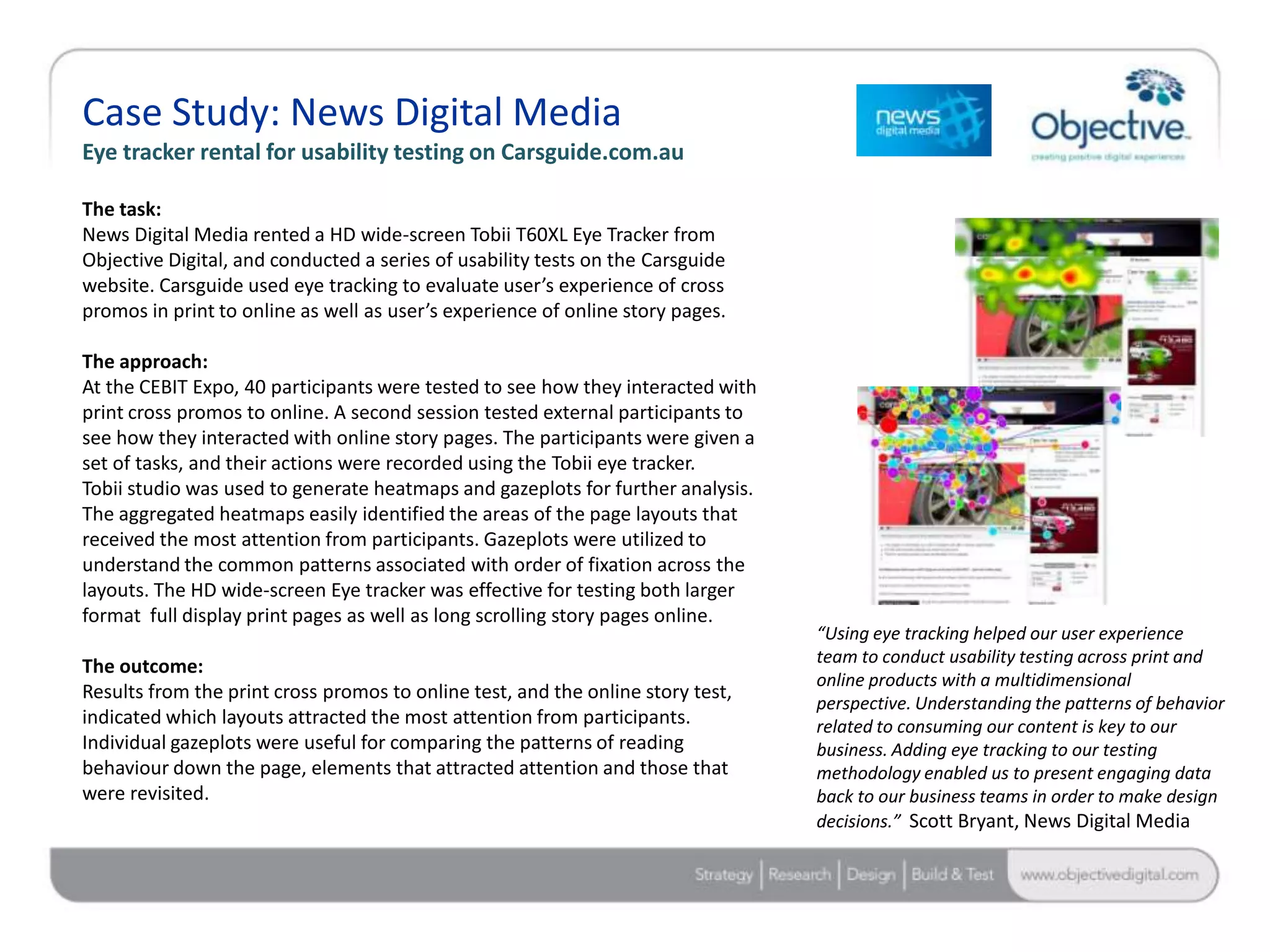 Case Study: News Digital Media
Eye tracker rental for usability testing on Carsguide.com.au

The task:
News Digital Media rented a HD wide-screen Tobii T60XL Eye Tracker from
Objective Digital, and conducted a series of usability tests on the Carsguide
website. Carsguide used eye tracking to evaluate user’s experience of cross
promos in print to online as well as user’s experience of online story pages.

The approach:
At the CEBIT Expo, 40 participants were tested to see how they interacted with
print cross promos to online. A second session tested external participants to
see how they interacted with online story pages. The participants were given a
set of tasks, and their actions were recorded using the Tobii eye tracker.
Tobii studio was used to generate heatmaps and gazeplots for further analysis.
The aggregated heatmaps easily identified the areas of the page layouts that
received the most attention from participants. Gazeplots were utilized to
understand the common patterns associated with order of fixation across the
layouts. The HD wide-screen Eye tracker was effective for testing both larger
format full display print pages as well as long scrolling story pages online.
                                                                                 “Using eye tracking helped our user experience
                                                                                 team to conduct usability testing across print and
The outcome:
                                                                                 online products with a multidimensional
Results from the print cross promos to online test, and the online story test,
                                                                                 perspective. Understanding the patterns of behavior
indicated which layouts attracted the most attention from participants.          related to consuming our content is key to our
Individual gazeplots were useful for comparing the patterns of reading           business. Adding eye tracking to our testing
behaviour down the page, elements that attracted attention and those that        methodology enabled us to present engaging data
were revisited.                                                                  back to our business teams in order to make design
                                                                                 decisions.” Scott Bryant, News Digital Media



                                                                                                         Objective Digital Pty Ltd
 
