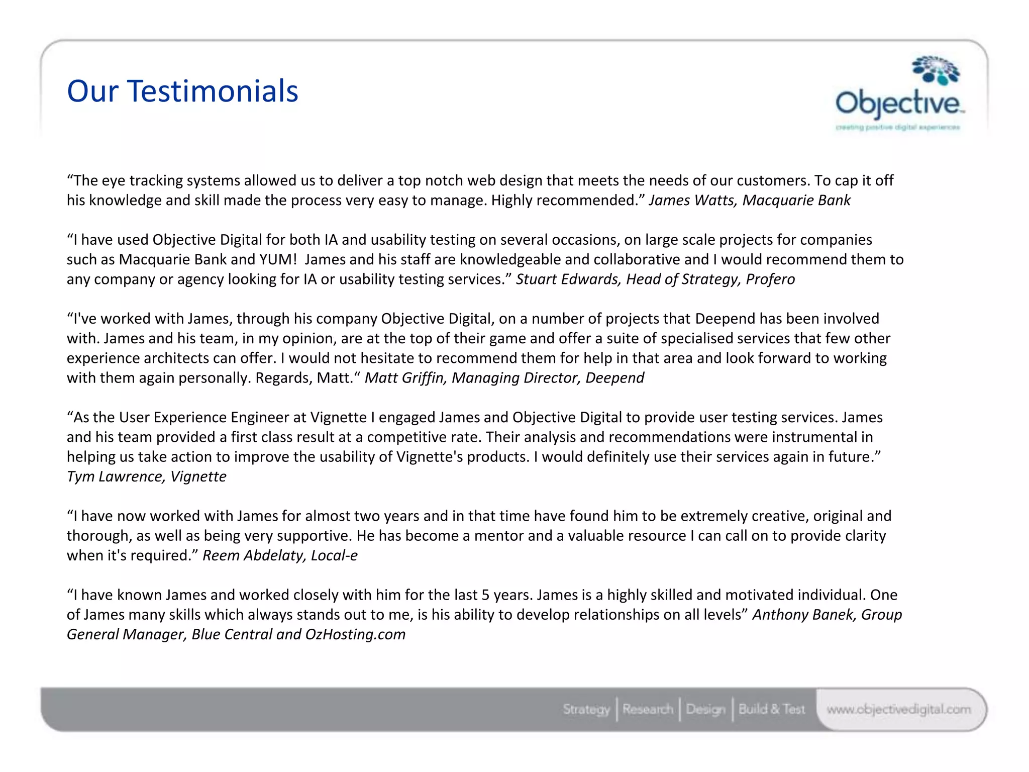Our Testimonials

“The eye tracking systems allowed us to deliver a top notch web design that meets the needs of our customers. To cap it off
his knowledge and skill made the process very easy to manage. Highly recommended.” James Watts, Macquarie Bank

“I have used Objective Digital for both IA and usability testing on several occasions, on large scale projects for companies
such as Macquarie Bank and YUM! James and his staff are knowledgeable and collaborative and I would recommend them to
any company or agency looking for IA or usability testing services.” Stuart Edwards, Head of Strategy, Profero

“I've worked with James, through his company Objective Digital, on a number of projects that Deepend has been involved
with. James and his team, in my opinion, are at the top of their game and offer a suite of specialised services that few other
experience architects can offer. I would not hesitate to recommend them for help in that area and look forward to working
with them again personally. Regards, Matt.“ Matt Griffin, Managing Director, Deepend

“As the User Experience Engineer at Vignette I engaged James and Objective Digital to provide user testing services. James
and his team provided a first class result at a competitive rate. Their analysis and recommendations were instrumental in
helping us take action to improve the usability of Vignette's products. I would definitely use their services again in future.”
Tym Lawrence, Vignette

“I have now worked with James for almost two years and in that time have found him to be extremely creative, original and
thorough, as well as being very supportive. He has become a mentor and a valuable resource I can call on to provide clarity
when it's required.” Reem Abdelaty, Local-e

“I have known James and worked closely with him for the last 5 years. James is a highly skilled and motivated individual. One
of James many skills which always stands out to me, is his ability to develop relationships on all levels” Anthony Banek, Group
General Manager, Blue Central and OzHosting.com




                                                                                                                     Objective Digital Pty Ltd
 