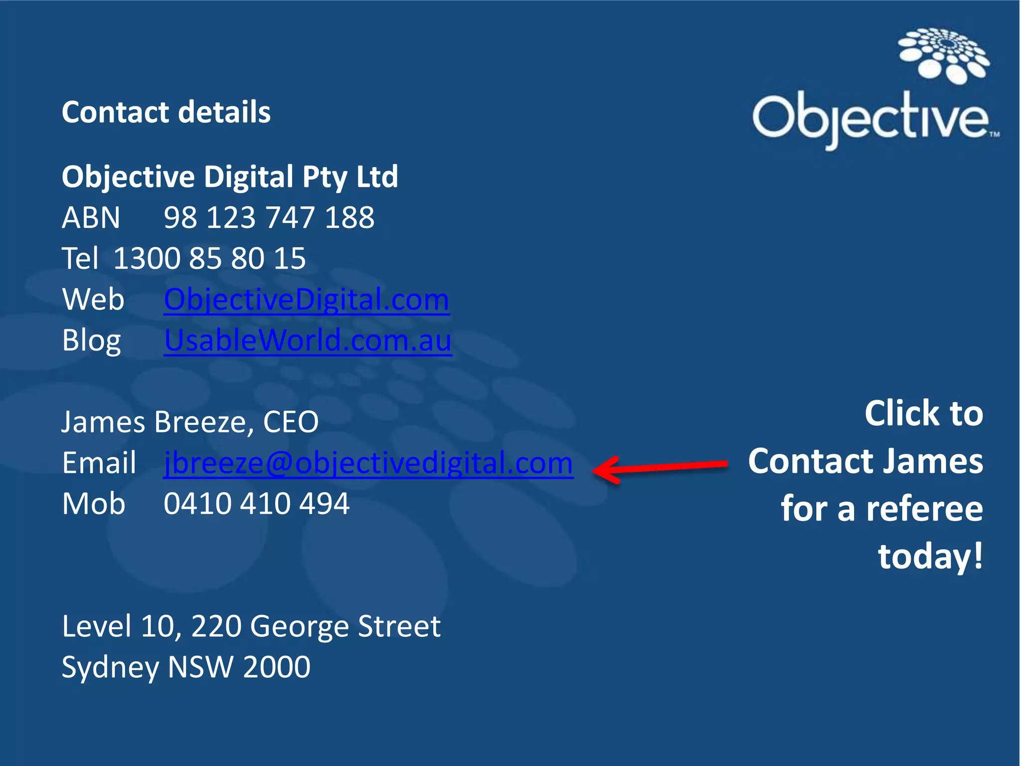 Contact details
Objective Digital Pty Ltd
ABN 98 123 747 188
Tel 1300 85 80 15
Web ObjectiveDigital.com
Blog UsableWorld.com.au

James Breeze, CEO                            Click to
Email jbreeze@objectivedigital.com   Contact James
Mob 0410 410 494                       for a referee
                                              today!
Level 10, 220 George Street
Sydney NSW 2000
                                         Objective Digital Pty Ltd
 