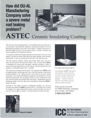 How did DU-AL
Manufacturing
Company solve
asevere metal
roof leaking
problem?
ASTEC                                            Ceramic Insulating Coating
"We've had an extreme leaking problem on the 60,OOO-square-foot metal roof of
our main plant," said Edward M. Jankowski, manufacturing engineer for DU-AL
Manufacturing Company, Sioux Falls, South Dakota, a leading manufacturer of
front-end loaders for farm and commercial tractors, trenchers, backhoes and
manure spreaders for the agricultural industry.
"The problem resulted from constant expansion and contraction of the roof's steel
sheets in summer and winter. Bolts holding the sheets together would elongate,
causing leaks. In fact, we had leaks all over the place:' Mr. Jankowski said.
"We tried numerous coatings...nothing really worked. Most would work for a
while, but then back to the same old problem. Then, we heard about ASTEC.
I investigated the product quite thoroughly, including contacting a dealer in
Denver and several people there using the coating. Everyone seemed more than
satisfied, so we decided to give it a try," he added.                                      o other roof system like it
"We've been very impressed with the results," Mr. Jankowski said. "ASTEC solved            ot only does A TEe wnterproof
our leaking problem, and the leaks don't return. One of the reasons is that ceramic      nnd insulnte, it nlso prevents
insulating particles in the coating keep the roof surface at the same relative
                                                                                         corrosion; protects ngninst UV,
temperature, thus virtually eliminating any expansion and contraction or thermal
shock that causes leaks. This has greatly lowered our yearly maintenance of the
                                                                                         cltell/icnl, wentlter nnd wind
roof, and the insulation value actually helps save energy... temperatures inside the     dnll/nge - nil for ns little ns
building are cooler in summer. We would not hesitate to recommend ASTEC to               Itnlf tlte cost of otlter systell/s
anyone who asks."                                                                        offering sill/ilnr benefits.
According to Tom Foster, co-owner of Energywave Systems, Inc., the local
contractor who applied the ASTEC coating for DU-AL, "The quality of this product         Find out for yourself.
is incredible. It's a great waterproofing system, extremely durable, and easy to         For FREE literature, including
work with. And its ability to insulate ... I call that the cherry on top of the cake."   test results, call today!
                                                                                         1-800-223-8494




                                                                                                            The Total Solution
                           Edward M. Jankowski
                                                                                         ICC                The Paint That Insulates
                                                                                                            103 Main St., Binghamton, NY 13905
 
