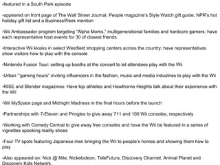 - featured in a South Park episode appeared on front page of The Wall Street Journal, People magazine’s Style Watch gift guide, NPR’s hot holiday gift list and a BusinessWeek mention Wii Ambassador program targeting “Alpha Moms,” multigenerational families and hardcore gamers; have each representative host events for 30 of closest friends  Interactive Wii kiosks in select Westfield shopping centers across the country; have representatives show visitors how to play with the console Nintendo Fusion Tour: setting up booths at the concert to let attendees play with the Wii Urban ‘”gaming hours” inviting influencers in the fashion, music and media industries to play with the Wii RISE and Blender magazines: Have top athletes and Hawthorne Heights talk about their experience with the Wii Wii MySpace page and Midnight Madness in the final hours before the launch  Partnerships with 7-Eleven and Pringles to give away 711 and 100 Wii consoles, respectively Working with Comedy Central to give away free consoles and have the Wii be featured in a series of vignettes spooking reality shoes Four TV spots featuring Japanese men bringing the Wii to people’s homes and showing them how to play Also appeared on: Nick @ Nite, Nickelodeon, TeleFutura, Discovery Channel, Animal Planet and Discovery Kids Network. 