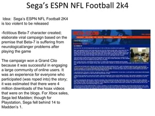 Sega’s ESPN NFL Football 2k4   Idea:  Sega’s ESPN NFL Football 2K4 is too violent to be released -fictitious Beta-7 character created; elaborate viral campaign based on the premise that Beta-7 is suffering from neurological/anger problems after playing the game  The campaign won a Grand Clio because it was successful in engaging a large community of online users. It was an experience for everyone who participated (was roped into) the story; it was estimated that there were 4 million downloads of the hoax videos that were on the blogs. For Xbox sales, Sega led Madden; though for Playstation, Sega fell behind 14 to Madden’s 1. 