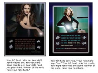 Your left hand holds on. Your right hand reaches out. Your left hand plays hard-to-get. Your right hand just plays hard. Women of the world raise your right hand."  Your left hand says “we.” Your right hand says “me.” Your left hand rocks the cradle. Your right hand rules the world. Women of the world, raise your right hand. 
