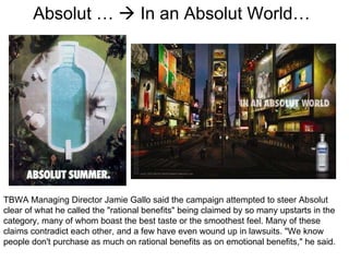 Absolut …    In an Absolut World… TBWA Managing Director Jamie Gallo said the campaign attempted to steer Absolut clear of what he called the "rational benefits" being claimed by so many upstarts in the category, many of whom boast the best taste or the smoothest feel. Many of these claims contradict each other, and a few have even wound up in lawsuits. "We know people don't purchase as much on rational benefits as on emotional benefits," he said.  