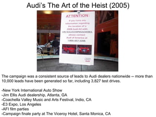 Audi’s The Art of the Heist (2005) The campaign was a consistent source of leads to Audi dealers nationwide -- more than 10,000 leads have been generated so far, including 3,827 test drives. -New York International Auto Show  -Jim Ellis Audi dealership, Atlanta, GA  -Coachella Valley Music and Arts Festival, Indio, CA  -E3 Expo, Los Angeles  -AFI film parties  -Campaign finale party at The Viceroy Hotel, Santa Monica, CA 
