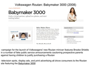 Volkswagen Routan: Babymaker 3000 (2008) -campaign for the launch of Volkswagens' new Routan minivan features Brooke Shields in a number of fake public service announcements cautioning prospective parents against having children to justify purchasing a Routan -television spots, display ads, and print advertising all drove consumers to the Routan site featuring the  Babymaker 3000 