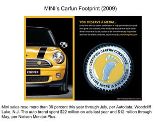 MINI’s Carfun Footprint (2009) Mini sales rose more than 30 percent this year through July, per Autodata, Woodcliff Lake, N.J. The auto brand spent $22 million on ads last year and $12 million through May, per Nielsen Monitor-Plus. 