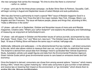 -the new campaign that carries the message: "It's time to drive like there is a tomorrow“ - carfun vs. carbon -1 st  phase - print ads for the three-phase campaign, via Butler Shine Stern & Partners, Sausalito, Calif., will begin running in August and September issues of select lifestyle and auto publications. -Mini has also formed a partnership to insert a special "Mini" issue of lifestyle magazine  Good  in a Sunday edition  The New York Times  this fall in five major markets: New York, Chicago, Miami, Los Angeles and San Francisco. The issue will feature people, places and things that, according to Mini, "make a difference in the world." -2 nd  phase - ads will run in September, October and November issues of more auto and lifestyle magazines. Creative asks: "What's your carfun footprint?" and explains the philosophy and methodology of measuring car enjoyment at Carfunfootprint.com. -3 rd  phase - ads will appear in October and November issues of various journals, accompanied by copy that reads: "Good. Clean. Fun." and "More turn, less burn." The October issue of  Men's Journal  and the Sept. 18 issue of  Rolling Stone  will feature the same copy in vertical, half-page ads.  Additionally, billboards and wallscapes -- in the aforementioned five key markets -- will direct consumers to the site, which also allows visitors to measure their own car, not just a Mini, to determine their score. The footprint is derived from actual data from Strategic Vision's syndicated New Vehicle Experience Study, Autodata's vehicle curb weight figures and data from the Environmental Protection Agency's Green Vehicle Guide (which gives environmental scores to cars based on emissions levels and fuel economy). Once the footprint is derived, consumers can chose from among several options: "improve," which means driving a Mini; "check into a green motoring tip," which asks consumers to give out their e-mail address and receive tips on lowering their impact on the environment; or "go minimalist," which directs them to another Mini site, Miniusa.com/Minimalism. 