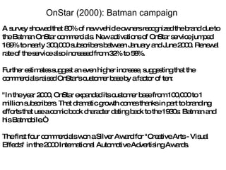 A survey showed that 80% of new vehicle owners recognized the brand due to the Batman OnStar commercials. New activations of OnStar service jumped 169% to nearly 300,000 subscribers between January and June 2000. Renewal rate of the service also increased from 32% to 58%. Further estimates suggest an even higher increase, suggesting that the commercials raised OnStar's customer base by a factor of ten: "In the year 2000, OnStar expanded its customer base from 100,000 to 1 million subscribers. That dramatic growth comes thanks in part to branding efforts that use a comic book character dating back to the 1930s: Batman and his Batmobile.“ The first four commercials won a Silver Award for "Creative Arts - Visual Effects" in the 2000 International Automotive Advertising Awards. OnStar (2000): Batman campaign  