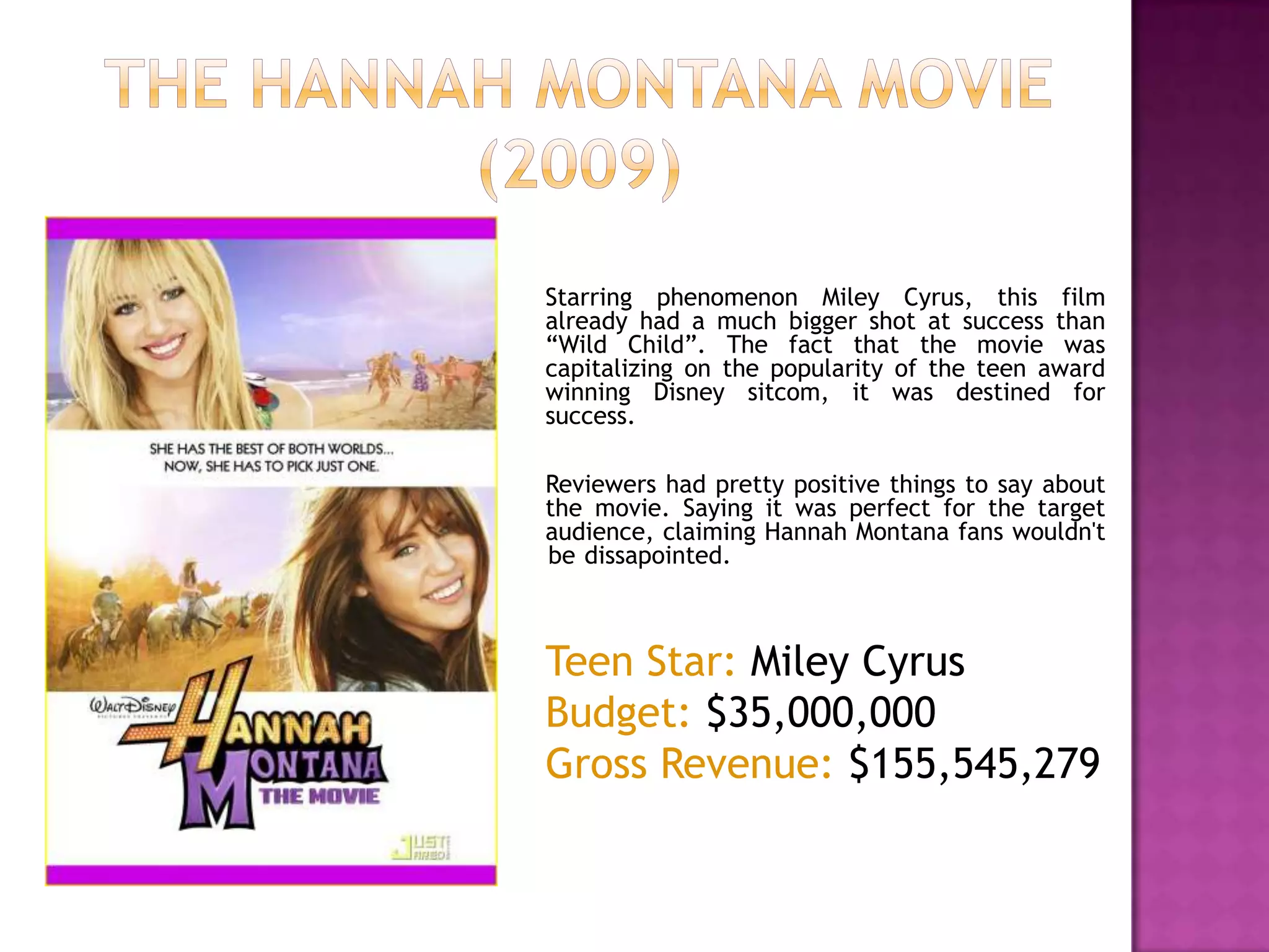 The HANNAH Montana Movie (2009)Starring phenomenon Miley Cyrus, this film already had a much bigger shot at success than “Wild Child”. The fact that the movie was capitalizing on the popularity of the teen award winning Disney sitcom, it was destined for success. 