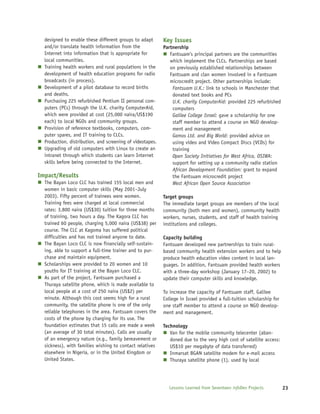 designed to enable these different groups to adapt       Key Issues
  and/or translate health information from the             Partnership
  Internet into information that is appropriate for           Fantsuam’s principal partners are the communities
  local communities.                                          which implement the CLCs. Partnerships are based
  Training health workers and rural populations in the        on previously established relationships between
  development of health education programs for radio          Fantsuam and clan women involved in a Fantsuam
  broadcasts (in process).                                    microcredit project. Other partnerships include:
  Development of a pilot database to record births             Fantsuam U.K.: link to schools in Manchester that
  and deaths.                                                  donated text books and PCs
  Purchasing 225 refurbished Pentium II personal com-          U.K. charity ComputerAid: provided 225 refurbished
  puters (PCs) through the U.K. charity ComputerAid,           computers
  which were provided at cost (25,000 naira/US$190             Galilee College Israel: gave a scholarship for one
  each) to local NGOs and community groups.                    staff member to attend a course on NGO develop-
  Provision of reference textbooks, computers, com-            ment and management
  puter spares, and IT training to CLCs.                       Gamos Ltd. and Big World: provided advice on
  Production, distribution, and screening of videotapes.       using video and Video Compact Discs (VCDs) for
  Upgrading of old computers with Linux to create an           training
  intranet through which students can learn Internet           Open Society Initiatives for West Africa, OSIWA:
  skills before being connected to the Internet.               support for setting up a community radio station
                                                               African Development Foundation: grant to expand
Impact/Results                                                 the Fantsuam microcredit project
  The Bayan Loco CLC has trained 155 local men and             West African Open Source Association
  women in basic computer skills (May 2001–July
  2003). Fifty percent of trainees were women.             Target groups
  Training fees were charged at local commercial           The immediate target groups are members of the local
  rates: 3,800 naira (US$30) tuition for three months      community (both men and women), community health
  of training, two hours a day. The Kagora CLC has         workers, nurses, students, and staff of health training
  trained 60 people, charging 5,000 naira (US$38) per      institutions and colleges.
  course. The CLC at Kagoma has suffered political
  difficulties and has not trained anyone to date.         Capacity building
  The Bayan Loco CLC is now financially self-sustain-      Fantsuam developed new partnerships to train rural-
  ing, able to support a full-time trainer and to pur-     based community health extension workers and to help
  chase and maintain equipment.                            produce health education video content in local lan-
  Scholarships were provided to 20 women and 10            guages. In addition, Fantsuam provided health workers
  youths for IT training at the Bayan Loco CLC.            with a three-day workshop (January 17–20, 2002) to
  As part of the project, Fantsuam purchased a             update their computer skills and knowledge.
  Thuraya satellite phone, which is made available to
  local people at a cost of 250 naira (US$2) per           To increase the capacity of Fantsuam staff, Galilee
  minute. Although this cost seems high for a rural        College in Israel provided a full-tuition scholarship for
  community, the satellite phone is one of the only        one staff member to attend a course on NGO develop-
  reliable telephones in the area. Fantsuam covers the     ment and management.
  costs of the phone by charging for its use. The
  foundation estimates that 15 calls are made a week       Technology
  (an average of 30 total minutes). Calls are usually         Van for the mobile community telecenter (aban-
  of an emergency nature (e.g., family bereavement or         doned due to the very high cost of satellite access:
  sickness), with families wishing to contact relatives       US$10 per megabyte of data transferred)
  elsewhere in Nigeria, or in the United Kingdom or           Inmarsat BGAN satellite modem for e-mail access
  United States.                                              Thuraya satellite phone (1), used by local




                                                              Lessons Learned from Seventeen infoDev Projects          23
 