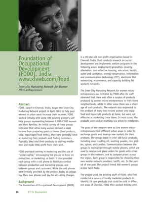 Foundation of                                              is a 20-year-old non-profit organization based in
                                                            Chennai, India, that conducts research on social
 Occupational                                               development and implements welfare programs in the
                                                            following areas: employment-generation, poverty-
 Development                                                alleviation, cost-effective housing, education, health,
 (FOOD), India                                              water and sanitation, energy conservation, information
                                                            and communication technology (ICT), electronic NGO
 www.xlweb.com/food                                         networking, e-commerce, and capacity building for
                                                            women’s networks.
 Inter-city Marketing Network for Women
 Micro-entrepreneurs                                        The Inter-City Marketing Network for women micro-
                                                            entrepreneurs was initiated by FOOD after its staff
                                                            observed that there was often a surplus of products
                                                            produced by women micro-entrepreneurs in their home
 Abstract                                                   neighborhoods, while in other areas there was a short-
 FOOD, based in Chennai, India, began the Inter-City        age of such products. The network also responded to
 Marketing Network project in April 2001 to help poor       the problem of many low-income women who made
 women in urban areas increase their incomes. FOOD          food and household products at home, but were not
 worked initially with some 100 existing women’s self-      effective at marketing these items. In most cases, the
 help groups representing between 1,000–2,000 women         products were sold at relatively low prices to middlemen.
 and their families. An initial survey of these groups
 indicated that while many women derived a small            The goals of the network were to link women micro-
 income from producing goods at home (food products,        entrepreneurs from different urban areas in order to
 soap, repackaged food items), they were generally weak     exchange goods and develop new markets for their
 at marketing their products and finding customers.         products. The groups trade in over 100 basic products,
 Typically, they sold their products to visiting middle-    including soap, cooking oil, washing powder, rice, pick-
 men and made little profit from their work.                les, spices, and candles. Communication between the
                                                            groups is maintained through mobile phones, which are
 FOOD provided training in marketing and the use of         used to receive and place orders for goods with other
 “social capital,” encouraging the groups to focus on       groups in the network, and to compare prices across
 production, or marketing, or both. It also provided        the region. Each group is responsible for choosing their
 each group with a cell phone to facilitate contact         own mobile network providers, tariffs, etc. In the peri-
 between production and marketing groups, and               od of one year, the project linked 300 women’s groups
 between groups and customers. While the cell phones        across Tamil Nadu.
 were initially provided by the project, today all groups
 buy their own phones and pay for all calling charges.      The project used the existing staff of FOOD, who first
                                                            conducted a survey of locally marketed products to
 Background                                                 identify 26 core products that could be sold in differ-
 The Foundation of Occupational Development (FOOD)          ent areas of Chennai. FOOD then worked directly with

26        ICT for Development
 