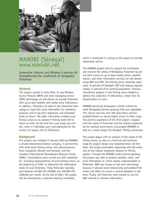 MANOBI (Sénégal)                                             which is interested in scaling up the project to provide
                                                              nationwide service.
 www.manobi.net                                               The MANOBI project aims to support the livelihoods
 Innovative Internet and Wireless E-services for              and improve the safety of Sénégalese fishermen by giv-
 Strengthening the Livelihoods of Sénégalese                  ing them access to up-to-date market prices, weather
 Fishermen                                                    reports, and other information services via cell phones
                                                              using WAP and SMS. The fishing sector presently repre-
                                                              sents 10 percent of Sénégal’s GDP and employs approxi-
 Abstract                                                     mately 17 percent of its working population. Previous
 This project started in early 2003. It uses Wireless         information projects in the fishing sector tended to
 Access Protocol (WAP) and short messaging service            address the collection of information, rather than its
 (SMS) technology via cell phones to provide fishermen        dissemination to users.
 with up-to-date weather and market price information.
 In addition, fishermen are able to use interactive tech-     MANOBI previously developed a similar scheme for
 nology to input fish stock information for marketing         small Sénégalese farmers growing fruit and vegetables.
 purposes and to log their departures and estimated           This service now has over 300 subscribers and has
 times of return. The latter information enables local        enabled farmers to secure higher prices for their crops.
 fishing unions to be alerted if fishing boats fail to        The positive experience of this first project, coupled
 return on time. At the time this case study was writ-        with the needs of fishermen and the interest expressed
 ten, some 57 individual users had registered for the         by the national government, encouraged MANOBI to
 service (41 buyers and 16 fishermen).                        look at a similar project for Sénégal’s fishing community.

 Background                                                   The project began with an analysis of the needs of the
 This project was initiated in January 2003 by MANOBI,        fishing sector, as well as a financial and technical
 a private telecommunications company, in partnership         study for project design and implementation. On this
 with three local fishing unions, two telecommunica-          basis, the project proceeded, beginning with the exten-
 tions companies (Alcatel and Sonatel), and the               sion of the cellular telephone network to fishing
 Canadian International Development Research Center           regions. Through the MANOBI multi-channel gateway,
 (IDRC). Consultations were carried out with stakehold-       the project was able to produce weather, catch, and
 ers, including representatives of local fishing unions, at   price information in a form readily understandable to
 the beginning of 2003, to determine the information          fishermen. WAP was chosen as the main technology
 needs of local fishermen. These fishermen typically          because it allowed some interactivity and enabled fish-
 earn between 50,000 CFA (US$80) and 100,000 CFA              erman and others to access a central database in real
 (US$160) per month. At the end of 2003, the project          time. Finally, the fishermen were trained to use the
 will be evaluated by a national steering committee,          WAP network to retrieve information.




34        ICT for Development
 