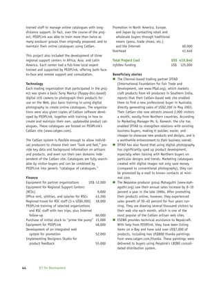 trained staff to manage online catalogues with long-         Promotion in North America, Europe,
 distance support. In fact, over the course of the proj-        and Japan by contacting retail and
 ect, PEOPLink was able to train more than twice as             wholesale buyers through traditional
 many producer groups than originally proposed, and to          means (press, trade shows, etc.)
 maintain their online catalogues using CatGen.                 and the Internet                            60,000
                                                              Overhead                                      41,640
 This project also included the development of three
 regional support centers in Africa, Asia, and Latin          Total Project Cost                       US$ 419,840
 America. Each center had a full-time local expert            infoDev funding                          US$ 125,000
 trained and supported by PEOPLink, offering both face-
 to-face and remote support and consultation.                 Beneficiary stories
                                                                The Chennai-based trading partner IFFAD
 Technology                                                     (International Foundation for Fair Trade and
 Each trading organization that participated in the proj-       Development, see www.iffad.org), which markets
 ect was given a basic Sony Mavica (floppy-disc-based)          craft products from 49 producers in Southern India,
 digital still camera to photograph their products for          reports that their CatGen-based web site enabled
 use on the Web, plus basic training in using digital           them to find a new professional buyer in Australia,
 photography to create online catalogues. The organiza-         directly generating sales of US$2,200 in May 2003.
 tions were also given copies of CatGen software devel-         Their CatGen site now attracts around 2,000 visitors
 oped by PEOPLink, together with training in how to             a month, mostly from Northern countries. According
 create and maintain their own, updateable product cat-         to Marketing Manager Mr. G. Ramesh, the site has
 alogues. These catalogues are hosted on PEOPLink’s             enabled IFFAD to strengthen relations with existing
 CatGen site (www.catgen.com).                                  business buyers, making it quicker, easier, and
                                                                cheaper to showcase new products and designs, and is
 The CatGen system is flexible enough to allow individ-         a worthwhile enhancement to their business overall.
 ual producers to choose their own “look and feel,” pro-        IFFAD has also found that using digital photography
 vide key data and background information on artisans           has significantly sped up product development,
 and products, and even run their own domains inde-             especially when liaising with Northern buyers on
 pendent of the CatGen site. Catalogues are fully search-       particular designs and trends. Marketing catalogues
 able by visitor-buyers and can be combined by                  created with digital images not only save money
 PEOPLink into generic “catalogue of catalogues.”               (compared to conventional photography), they can
                                                                be promoted by e-mail to known contacts at mini-
 Finance                                                        mal cost.
 Equipment for partner organizations           US$   12,000     The Nepalese producer group Mahaguthi (www.mah-
 Equipment for Regional Support Centers                         aguthi.org) saw their annual sales increase by 8–10
 (RCSs)                                               9,000     percent a year in the late 1990s. After promoting
 Office rent, utilities, and salaries for RSCs       43,200     their products online, however, they experienced
 Regional travel for RSC staff (3 x US$6,000)        18,000     sales growth of 30–40 percent for four years run-
 PEOPLink training of selected organizations                    ning. They are drawing several thousand visitors to
   and RSC staff with two trips, plus Internet                  their web site each month, which is one of the
   follow-up                                         66,000     most popular of the CatGen artisan web sites.
 Purchase of initial stock to “prime the pump”       15,000     ESEWA provides technical assistance to Nepalcraft.
 Equipment for PEOPLink                              48,000     With help from PEOPlink, they have been listing
 Development of an integrated web                               items on e-Bay and have sold over US$7,000 of
   system for promotion                              52,000     products, including two US$800 thanka paintings
 Implementing Designers Studio for                              from www.catgen.com/thanka. These paintings were
   product feedback                                  55,000     delivered to buyers using Peoplink’s LBIBO consoli-
                                                                dated distribution system.




44        ICT for Development
 