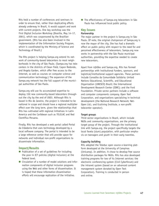 Rits held a number of conferences and seminars in             The effectiveness of Sampa.org telecenters in São
order to ensure that, rather than duplicating efforts         Paulo has influenced local public policy.
already underway in Brazil, it would support and work
with current projects. One key workshop was the            Key Issues
First Digital Inclusion Workshop (Brasilia, May 14–17,     Partnership
2001), which was cosponsored by the Brazilian              The major partner in the project is Sampa.org in São
government. (Rits has also been involved in the            Paulo. Of note, the original chairperson of Sampa.org is
implementation of the Information Society Program,         now the mayor of the city. She has had a dramatic
which is coordinated by the Ministry of Science and        effect on public policy with respect to the need for and
Technology of Brazil.)                                     perceived effectiveness of telecenters. Sampa.org now
                                                           works in partnership with the São Paulo municipal
The Rits project is helping Sampa.org extend its net-      authorities, providing the expertise needed to create
work of community-based telecenters to most neigh-         new telecenters.
borhoods in the city of São Paulo. (Sampa.org has tele-
centers in the districts of Clean Field, Capon Redondo,    Apart from infoDev and Sampa.org, Rits has formed
and Ângela Garden, which offer free access to the          partnerships with institutional funders, sponsors, and
Internet, as well as courses on computer science and       logistical/institutional support agencies. These partners
communication technology.) The expansion of the            include Conselho da Comunidade Solidária; United
Sampa.org network has the full support of the munici-      Nations Educational, Scientific, and Educational
pal authorities of São Paolo.                              Organization (UNESCO) Brazil; the International
                                                           Development Research Center (IDRC); and the Ford
Sampa.org will use its accumulated expertise to            Foundation. Private sector partners include a software
deploy 150 new community-based telecenters through-        and computer components company, Open Text
out the city by the end of 2003. Although Rits is          Corporation, and organizations specializing in technical
based in Rio de Janeiro, the project is intended to be     development (the National Research Network; Net-
national in scope and should have a regional multiplier    Open Ltd.; and Ecoliving Institute, a non-profit
effect over the long term, given the relationships that    telecenter operator).
Rits has cultivated with regional initiatives in Latin
America and the Caribbean such as TELELAC and Red          Target groups
Científica Peruana.                                        Third sector organizations in Brazil, which include
                                                           NGOs and community organizations, are the primary
Finally, Rits has developed a web portal called Portal     target group of the project. Through the institutional
da Cidadania that uses technology developed by a           link with Sampa.org, the project specifically targets the
local software company. The portal is intended to be       local favela (slum) population, with particular empha-
a large reference center that will provide space for       sis on teenagers and youth in their early twenties.
networks and individual non-profit organizations to
disseminate information.                                   Capacity building
                                                           Rits adopted the Teleduc open source e-learning plat-
Impact/Results                                             form developed at the University of Campinas
   Publication of a set of guidelines for including        (Unicamp). In addition, it chose to develop free source
   the poor in ICT policies (digital inclusion) at the     distribution packages for NGOs. Rits has also developed
   federal level.                                          training programs for two of its Internet services: the
   Circulation of a number of model solutions and infor-   electronic conferencing system (Civil Cyberforum) and
   mation components of digital inclusion programs         the intranet system (based on an advanced content
   using the Web and other forms of dissemination. It      management system donated by Open Text
   is hoped that these information dissemination           Corporation). Training is conducted in person
   efforts will encourage replication of the initiative.   and online.




                                                             Lessons Learned from Seventeen infoDev Projects           47
 