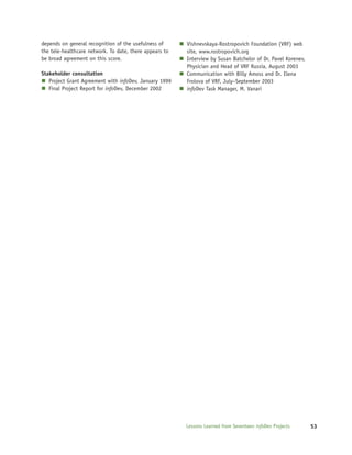 depends on general recognition of the usefulness of      Vishnevskaya-Rostropovich Foundation (VRF) web
the tele-healthcare network. To date, there appears to   site, www.rostropovich.org
be broad agreement on this score.                        Interview by Susan Batchelor of Dr. Pavel Korenev,
                                                         Physician and Head of VRF Russia, August 2003
Stakeholder consultation                                 Communication with Billy Amoss and Dr. Elena
   Project Grant Agreement with infoDev, January 1999    Frolova of VRF, July–September 2003
   Final Project Report for infoDev, December 2002       infoDev Task Manager, M. Vanari




                                                         Lessons Learned from Seventeen infoDev Projects      53
 