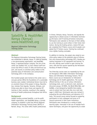 Satellife & HealthNet                                      in Eritrea, Ethiopia, Kenya, Tanzania, and Uganda the
                                                            opportunity to attend courses in information technolo-
 Kenya (Kenya)                                              gy (IT) basics and IT training-of-trainers instruction.
                                                            Participants were selected on the basis of their ability
 www.healthnet.org                                          to use the training to assist others in their home insti-
                                                            tutions. During the funding period, a total of 87 peo-
 Regional Information Technology                            ple completed the IT Basics course and 24 people com-
 Training Center                                            pleted the IT Trainers course. Training has continued
                                                            since infoDev funding concluded.

 Abstract                                                   In addition to training, the project also aimed to sen-
 The Regional Information Technology Training Center        sitize policy makers to the potential value of informa-
 was established in Nairobi, Kenya, in 1999 by Satellife,   tion and communication technology (ICT), thereby pro-
 a non-governmental organization, and HealthNet             moting investment in ICT equipment and training. To
 Kenya, a registered Kenyan company. The aim of the         this end, officials were invited to open training ses-
 center was twofold: first, to train medical staff from     sions, with the first session opened by the Permanent
 across East Africa in basic IT skills and technical sup-   Secretary of Health of Kenya.
 port, and second, to sensitize policy makers to the
 potential value of information and communication           Two three-day courses were run repeatedly by the cen-
 technology (ICT) in the workplace.                         ter throughout 1999–2000: Information Technology
                                                            Basics and Information Technology Trainers. The IT
 One hundred people were trained at the center over a       Basics course was an introduction to information
 one-year period. While the foundations of a sustainable    technology and its health applications. The course
 business were created, institutional factors have led to   offered training in the use of various information
 an uncertain future of the project in Kenya. Neverthe-     technology tools, such as electronic mail, electronic
 less, trainees from Uganda, Tanzania, Ethiopia, and        discussion groups, CD-ROMs, the World Wide Web, and
 Eritrea were able to return home and organize ICT          GetWeb, a tool designed by Satellife that enables
 training in their countries, resulting in the ongoing      users to extract text from web sites via e-mail mes-
 training of health professionals throughout East Africa.   sages in ASCII text. Participants were also trained in
                                                            evaluating the cost-effectiveness and relevance of IT
 Background                                                 tools. The second course mainly focused on preparing
 infoDev funding assisted Satellife, a not-for-profit       participants to train colleagues and serve as IT
 health organization, and HealthNet Kenya, a private        resource personnel in their home institutions.
 company, to establish a pilot East African Regional        Participants were introduced to a variety of adult
 Information Technology Training Center (RITTC) in          learning styles, instructed in the use of multiple facili-
 Nairobi, Kenya. The center offers health professionals     tation techniques, and given the opportunity to create




54       ICT for Development
 
