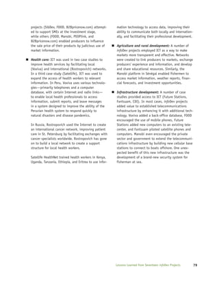 projects (SibDev, FOOD, B2Bpricenow.com) attempt-       mation technology to access data, improving their
ed to support SMEs at the investment stage,             ability to communicate both locally and internation-
while others (FOOD, Manobi, PEOPlink, and               ally, and facilitating their professional development.
B2Bpricenow.com) enabled producers to influence
the sale price of their products by judicious use of    Agriculture and rural development: A number of
market information.                                     infoDev projects employed ICT as a way to make
                                                        markets more transparent and effective. Networks
Health care: ICT was used in two case studies to        were created to link producers to markets, exchange
improve health services by facilitating local           producers’ experience and information, and develop
(Voxiva) and international (Rostropovich) networks.     and share educational resources. Similarly, the
In a third case study (Satellife), ICT was used to      Manobi platform in Sénégal enabled fishermen to
expand the access of health workers to relevant         access market information, weather reports, finan-
information. In Peru, Voxiva uses various technolo-     cial forecasts, and investment opportunities.
gies—primarily telephones and a computer
database, with certain Internet and radio links—        Infrastructure development: A number of case
to enable local health professionals to access          studies provided access to ICT (Future Stations,
information, submit reports, and leave messages         Fantsuam, CDI). In most cases, infoDev projects
in a system designed to improve the ability of the      added value to established telecommunications
Peruvian health system to respond quickly to            infrastructure by enhancing it with additional tech-
natural disasters and disease pandemics.                nology. Voxiva added a back-office database, FOOD
                                                        encouraged the use of mobile phones, Future
In Russia, Rostropovich used the Internet to create     Stations added new computers to an existing tele-
an international cancer network, improving patient      center, and Fantsuam piloted satellite phones and
care in St. Petersburg by facilitating exchanges with   computers. Manobi even encouraged the private
cancer specialists worldwide. Rostropovich has gone     sector and government to extend the telecommuni-
on to build a local network to create a support         cations infrastructure by building new cellular base
structure for local health workers.                     stations to connect to boats offshore. One unex-
                                                        pected benefit of this new infrastructure was the
Satellife HealthNet trained health workers in Kenya,    development of a brand-new security system for
Uganda, Tanzania, Ethiopia, and Eritrea to use infor-   fisherman at sea.




                                                        Lessons Learned from Seventeen infoDev Projects          79
 