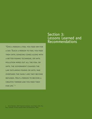 Section 3:
                                                                          Lessons Learned and
                                                                          Recommendations
“Give a person a fish, you feed him for
a day. Teach a person to fish, you feed
them until someone comes along with
a better fishing technique, or until
pollution wipes out all the fish, or
until the government changes the
law outlawing fishing or until war
overtakes the family and they become
refugees. Help a person to become a
creative thinker and you feed them
for life.” 2




2    Simon Batchelor, ABCD Programme Cambodia, Annual Report 1993 (Prey
Veng, Cambodia: Christian Outreach Relief and Development, 1993).


                    ICT for Development
 