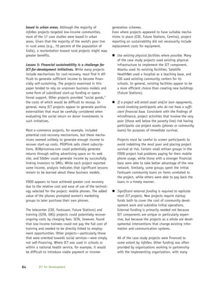 based in urban areas. Although the majority of                 generation schemes.
 infoDev projects targeted low-income communities,              Even where projects appeared to have suitable mecha-
 most of the 17 case studies were based in urban                nisms in place (CDI, Future Stations, Cemina), project
 areas. Given that the majority of the world’s poor live        reporting on sustainability did not necessarily include
 in rural areas (e.g., 70 percent of the population of          replacement costs for equipment.
 India), a reorientation toward rural projects might reap
 greater benefits.                                                 Use existing physical facilities where possible. Many
                                                                   of the case study projects used existing physical
 Lesson 5: Financial sustainability is a challenge for             infrastructure to implement the ICT component.
 ICT-for-development initiatives. While many projects              Abantu used its existing facilities, Satellife
 include mechanisms for cost-recovery, most find it dif-           HealthNet used a hospital as a teaching base, and
 ficult to generate sufficient income to become finan-             CDI used existing community centers for its
 cially self-sustaining. The projects examined in this             schools. In general, existing facilities appear to be
 paper tended to rely on unproven business models and              a more efficient choice than creating new buildings
 some form of subsidized start-up funding or opera-                (Future Stations).
 tional support. Other projects provided “social goods,”
 the costs of which would be difficult to recoup. In               If a project will entail asset and/or loan repayments,
 general, many ICT projects appear to generate positive            avoid involving participants who do not have a suffi-
 externalities that must be carefully considered when              cient financial base. Consistent with the findings of
 evaluating the social return on donor investments in              microfinance, project activities that involve the very
 such initiatives.                                                 poor (those well below the poverty line) risk having
                                                                   participants use project assets (phones or community
     Most e-commerce projects, for example, included               loans) for purposes of immediate survival.
     potential cost-recovery mechanisms, but these mecha-
     nisms seemed unlikely to generate enough income to            Projects must be careful to screen participants to
     recover start-up costs. PEOPlink sells client subscrip-       avoid indebting the most poor and placing project
     tions, B2Bpricenow.com could potentially generate             survival at risk. Certain small artisan groups in the
     returns through selling advertising space on its web          FOOD project had problems paying for their mobile
     site, and SibDev could generate income by successfully        phone usage, while those with a stronger financial
     linking investors to SMEs. While each project reported        base were able to take better advantage of the new
     some income, analysis indicates that significant lessons      network. Similarly, some groups spent the initial
     remain to be learned about these business models.             Fantsuam community loans on items unrelated to
                                                                   the project, while others were able to pay back the
     FOOD appears to have achieved greater cost recovery           loans in a timely manner.
     due to the relative cost and ease of use of the technol-
     ogy selected for the project: mobile phones. The added        Significant external funding is required to replicate
     value of the phones prompted women’s marketing                most ICT projects. New projects require startup
     groups to later purchase their own phones.                    funds both to cover the cost of community devel-
                                                                   opment work and subsidize initial operations.
 The telecenter (CDI, Fantsuam, Future Stations) and               External funding is primarily needed not because
 training (SITA, OAS) projects could potentially recover           ICT components are unique or particularly expen-
 ongoing costs by charging fees. SITA, however, found              sive, but because the projects as a whole are devel-
 that low-income trainees could not pay the full cost of           opmental interventions that change existing infor-
 training and needed to be directly linked to employ-              mation and communication systems.
 ment opportunities. Other projects—particularly those
 that were oriented towards social services—were simply            All of the case study projects were financed to
 not self-financing. Where ICT was used in schools or              some extent by infoDev. Other funding was often
 within a national health service, for example, it would           provided by organizations working in partnership
 be difficult to introduce viable payment or income-               with the implementing organization, with many



84           ICT for Development
 