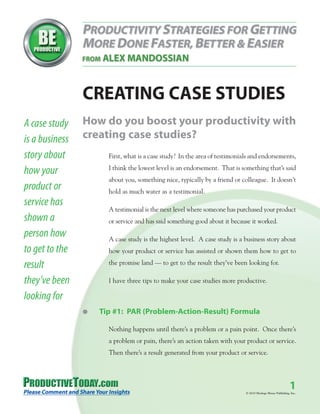 CREATING CASE STUDIES
A case study    How do you boost your productivity with
is a business   creating case studies?
story about           First, what is a case study? In the area of testimonials and endorsements,
                      I think the lowest level is an endorsement. That is something that’s said
how your
                      about you, something nice, typically by a friend or colleague. It doesn’t
product or            hold as much water as a testimonial.
service has
                      A testimonial is the next level where someone has purchased your product
shown a               or service and has said something good about it because it worked.
person how            A case study is the highest level. A case study is a business story about
to get to the         how your product or service has assisted or shown them how to get to

result                the promise land — to get to the result they’ve been looking for.

they’ve been          I have three tips to make your case studies more productive.

looking for
                G   Tip #1: PAR (Problem-Action-Result) Formula

                      Nothing happens until there’s a problem or a pain point. Once there’s
                      a problem or pain, there’s an action taken with your product or service.
                      Then there’s a result generated from your product or service.




                                                                                                             1
                                                                            © 2010 Heritage House Publishing, Inc.
 