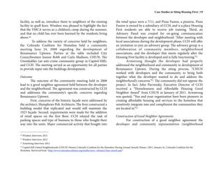 Case Studies in Siting Housing First | 19


facility, as well as, introduce them to neighbors of the existing                       the retail space were a 7/11, and Pizza Fusion, a pizzeria. Pizza
facility to quell fears. Windsor was pleased to highlight the fact                      Fusion is owned by a subsidiary of CCH, and is a place Housing
that the YMCA serves as a children’s camp during the summer,                            First residents are able to receive job training. Third, an
and that no child has ever been harmed by the residents living                          Advisory Panel was created for on-going communication
above.10                                                                                between the developer and neighborhood. “After meeting with
          To address the variety of concerns held by neighbors,                         local associations during the development phase, CCH will offer
the Colorado Coalition for Homeless held a community                                    an invitation to join an advisory group. The advisory group is a
meeting June 24, 2008 regarding the development of                                      collaboration of community members, neighborhood
Renaissance Uptown. Parties at the table included City                                  associations, and the developer that meets regularly after the
Councilwomen Jeanne Robb and Carla Madison, CHUN, The                                   Housing First facility is developed and is fully functioning.”11
Unsinkables (an anti-crime community group in Capitol Hill),                                    Armstrong thought the developer had properly
and CCH. The meeting served as an opportunity for all parties                           addressed the neighborhood and community in development of
to provide input into the buildings development.                                        Renaissance Uptown. During the siting process, “CHUN
                                                                                        worked with developers and the community, to bring both
Outcome                                                                                 together what the developer wanted to do and address the
        The outcome of the community meeting held in 2008                               neighborhood’s concerns.”12 The community did not oppose the
lead to a good neighbor agreement held between the developer                            project. In fact, John Parvensky, Executive Director of CCH
and the neighborhood. The agreement was constructed by CCH                              received a “Homelessness and Affordable Housing Good
and addresses the community’s specific concerns regarding                               Neighbor Award” from CHUN in January of 2011. Armstrong
Renaissance Uptown.                                                                     was quoted, “You and your organization have been pioneers in
        First, concerns of the historic façade were addressed by                        creating affordable housing and services to the homeless that
the architect, Humphries Poli Architects. The firm constructed a                        sensitively integrate into and compliment the communities they
building model that replicated and would still maintain the                             are located in.”13
1923 façade. Second, requirements were made for the addition
of retail spaces on the first floor. CCH relayed the task of                            Construction of Good Neighbor Agreements
parking spaces and type of business to those who bought their                                  For construction of a good neighbor agreement the
way into the units. Major commercial activity that bought into                          developer and community representatives (neighborhood


10   Windsor Interview, 2012
11   Windsor Interview, 2012
12   Armstrong Interview, 2012
 Capitol Hill United Neighborhoods (CHUN) Honors Colorado Coalition for the Homeless During Annual Awards Dinner. (2011, January 6). Colorado Coalition for the
13

Homeless. Retrieved from “http://www.coloradocoalition.org/media/news_releases/chun-award.aspx”
 