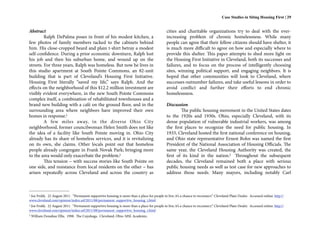 Case Studies in Siting Housing First | 29


Abstract                                                                                       cities and charitable organizations try to deal with the ever-
         Ralph DePalma poses in front of his modest kitchen, a                                 increasing problem of chronic homelessness. While many
few photos of family members tacked to the cabinets behind                                     people can agree that their fellow citizens should have shelter, it
him. His close-cropped beard and plain t-shirt betray a modest                                 is much more difficult to agree on how and especially where to
self-confidence. During a prior economic downturn, Ralph lost                                  provide this shelter. This paper attempts to shed more light on
his job and then his suburban home, and wound up on the                                        the Housing First Initiative in Cleveland, both its successes and
streets. For three years, Ralph was homeless. But now he lives in                              failures, and to focus on the process of intelligently choosing
this studio apartment at South Pointe Commons, an 82-unit                                      sites, winning political support, and engaging neighbors. It is
building that is part of Cleveland’s Housing First Initiative.                                 hoped that other communities will look to Cleveland, where
Housing First literally “saved my life,” says Ralph. And the                                   successes outnumber failures, and take useful lessons in order to
effects on the neighborhood of this $12.2 million investment are                               avoid conflict and further their efforts to end chronic
visibly evident everywhere, in the new South Pointe Commons                                    homelessness.
complex itself, a combination of rehabilitated townhouses and a
brand new building with a café on the ground floor, and in the                                 Discussion
surrounding area where neighbors have improved their own                                               The public housing movement in the United States dates
homes in response.1                                                                            to the 1920s and 1930s. Ohio, especially Cleveland, with its
         A few miles away, in the diverse Ohio City                                            dense population of vulnerable industrial workers, was among
neighborhood, former councilwoman Helen Smith does not like                                    the first places to recognize the need for public housing. In
the idea of a facility like South Pointe moving in. Ohio City                                  1933, Cleveland hosted the first national conference on housing,
already has its share of homeless services, and it is revitalizing                             and Ohio state representative Ernest Bohn was named the first
on its own, she claims. Other locals point out that homeless                                   President of the National Association of Housing Officials. The
people already congregate in Frank Novak Park; bringing more                                   same year, the Cleveland Housing Authority was created, the
to the area would only exacerbate the problem.2                                                first of its kind in the nation.3 Throughout the subsequent
         This tension – with success stories like South Pointe on                              decades, the Cleveland remained both a place with serious
one side, and resistance from local residents on the other – has                               public housing needs as well as test case for new approaches to
arisen repeatedly across Cleveland and across the country as                                   address those needs. Many mayors, including notably Carl



1Joe Frolik. 22 August 2011. “Permanent supportive housing is more than a place for people to live; it’s a chance to reconnect.” Cleveland Plain Dealer. Accessed online: http://
www.cleveland.com/opinion/index.ssf/2011/08/permanent_supportive_housing_i.html
2Joe Frolik. 22 August 2011. “Permanent supportive housing is more than a place for people to live; it’s a chance to reconnect.” Cleveland Plain Dealer. Accessed online: http://
www.cleveland.com/opinion/index.ssf/2011/08/permanent_supportive_housing_i.html
3   William Donahue Ellis. 1998. The Cuyahoga. Cleveland, Ohio: MSL Academic.
 