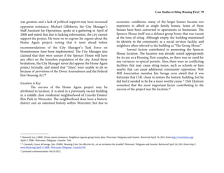 Case Studies in Siting Housing First | 39


was greatest, and a lack of political support may have increased                               economic conditions, many of the larger homes became too
opponent resistance. Michael Gilleberto, the City Manager’s                                    expensive to afford as single family homes. Some of these
Staff Assistant for Operations, spoke at a gathering in April of                               houses have been converted to apartments or businesses. The
2008 and stated that due to lacking information, the city cannot                               Spencer House itself was a defunct group home that was vacant
support the project. He went on to express his regrets about the                               at the time of siting. Although empty, the building maintained
Home Again project, noting that it went ahead before                                           its identity in the community as a social services facility, and
                                                                                               neighbors often referred to the building as “The Group Home.”
recommendations of the City Manager’s Task Force on
                                                                                                        Several factors contributed to promoting the Spencer
Homelessness have been implemented. The City Manager also
                                                                                               House location. The location was already zoned appropriately
claimed that they were unsure if the Spencer House will have
                                                                                               for its use as a Housing First complex, so there was no need for
any effect on the homeless population of the city. Amid these
                                                                                               any variances or special permits. Also, there were no conflicting
hesitations, the City Manager never did oppose the Home Again
                                                                                               facilities that may cause siting issues, such as schools or bars
project formally, and stated that “[they] were unable to do so
                                                                                               nearby that can cause additional community opposition. Nob
because of provisions of the Dover Amendment and the Federal
                                                                                               Hill Association member Jim Savage even stated that it was
Fair Housing Act.”8
                                                                                               fortunate that CHL chose to restore the historic building, but he
                                                                                               did feel it needed to be for a more worthy cause. 9 Deb Ekstrom
Location is Key
                                                                                               remarked that the most important factor contributing to the
        The success of the Home Again project may be
                                                                                               success of the project was the location.10
attributed to location. It is sited in a previously vacant building
in a middle class residential neighborhood of Lincoln Estates/
Elm Park in Worcester. The neighborhood does have a historic
district and an esteemed history within Worcester, but due to




8Hammel, Lee. (2008). Home meets resistance: Neighbors oppose group home plan. Worcester Telegram and Gazette. Retrieved April 14, 2012 from http://www.hfcm.org/
April-3-2008--Worcester-Telegram--Gazette--544.
97 Carmark, Grace, & Savage, Jim. (2008). Housing First: An effective fix...or an invitation for trouble? Worcester Telegram and Gazette. Retrieved April 14, 2012 from http://
www.hfcm.org/April-4-2008--Worcester-Telegram--Gazette/545.
10   personal communication, 04/24/2012
 