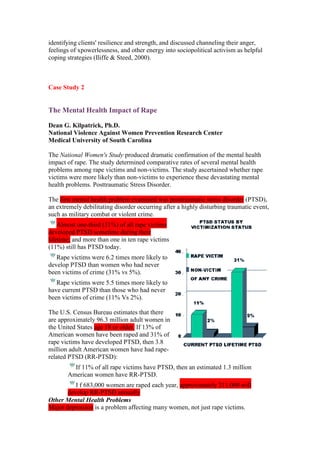 identifying clients' resilience and strength, and discussed channeling their anger,
feelings of xpowerlessness, and other energy into sociopolitical activism as helpful
coping strategies (Iliffe & Steed, 2000).



Case Study 2


The Mental Health Impact of Rape

Dean G. Kilpatrick, Ph.D.
National Violence Against Women Prevention Research Center
Medical University of South Carolina

The National Women's Study produced dramatic confirmation of the mental health
impact of rape. The study determined comparative rates of several mental health
problems among rape victims and non-victims. The study ascertained whether rape
victims were more likely than non-victims to experience these devastating mental
health problems. Posttraumatic Stress Disorder.

The first mental health problem examined was posttraumatic stress disorder (PTSD),
an extremely debilitating disorder occurring after a highly disturbing traumatic event,
such as military combat or violent crime.
    Almost one-third (31%) of all rape victims
developed PTSD sometime during their
lifetime; and more than one in ten rape victims
(11%) still has PTSD today.
   Rape victims were 6.2 times more likely to
develop PTSD than women who had never
been victims of crime (31% vs 5%).
   Rape victims were 5.5 times more likely to
have current PTSD than those who had never
been victims of crime (11% Vs 2%).

The U.S. Census Bureau estimates that there
are approximately 96.3 million adult women in
the United States age 18 or older. If 13% of
American women have been raped and 31% of
rape victims have developed PTSD, then 3.8
million adult American women have had rape-
related PTSD (RR-PTSD):
         If 11% of all rape victims have PTSD, then an estimated 1.3 million
       American women have RR-PTSD.
          I f 683,000 women are raped each year, approximately 211,000 will
       develop RR-PTSD annually
Other Mental Health Problems
Major depression is a problem affecting many women, not just rape victims.
 