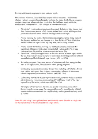 develop policies and programs to meet victims’ needs.

The National Women’s Study identified several critical concerns. To determine
whether victims’ concerns have changed over time, the study divided these concerns
into two categories: all rape victims vs. victims that had been raped within the
previous five years (1987-91). The changes in concerns included:

       The victim’s relatives knowing about the assault: Relatively little change over
       time. Seventy-one percent of all victims and 66% of victims within past five
       years are concerned about relatives finding out about the rape.

       People blaming the victim: Rape victims are concerned about being blamed
       for the rape, and this has not changed over time. In fact, 69% of all victims
       and 66% of recent rape victims say they worry about being blamed.

       People outside her family knowing she had been sexually assaulted: No
       significant difference. Sixty-eight percent of all victims and 61% of rape
       victims within the past five years are concerned about this.
       The victim’s identity being revealed in the news media: Women raped within
       the last five years are more likely to be concerned about the possibility of their
       names being published than all rape victims (60% vs. 50%).

       Becoming pregnant: Sixty-one percent of recent rape victims, as opposed to
       34% of all rape victims, are concerned about getting pregnant.

       Contracting a sexually transmitted disease (not including HIV/AIDS): Recent
       rape victims were more than twice as concerned as all rape victims about
       contracting sexually transmitted diseases. (43% Vs 19%).

       Contracting HIV/AIDS: Recent rape victims were four times more likely than
       all victims to be concerned about getting HIV/AIDS as a result of the rape -
       regardless of the recency of the rape (40% Vs 10%).

       The stigma of rape persists. Victims are greatly concerned about others
       discovering they were raped. Service providers and criminal justice officials
       should endeavor to maintain the confidentiality and respect the privacy needs
       of victims


From this case study I have gathered that post dramatic stress disorder is a high risk
for the mental state of those suffered from a rape attack.
 