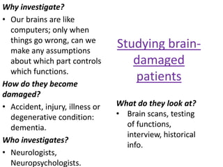 Why investigate?
• Our brains are like
  computers; only when
  things go wrong, can we
  make any assumptions
                                 Studying brain-
  about which part controls         damaged
  which functions.
How do they become
                                    patients
damaged?
• Accident, injury, illness or   What do they look at?
  degenerative condition:        • Brain scans, testing
  dementia.                        of functions,
                                   interview, historical
Who investigates?
                                   info.
• Neurologists,
  Neuropsychologists.
 