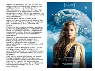 •   The title and the image of the Earth and what looks
    to be the moon in the background shows that there
    must be an element of sci-fi within the film.
•   There is limited text on the poster, this means that
    the people looking at the poster have very little to
    persuade them to watch the film, but also shows that
    what is actually on the poster must be very important
    and have some effect.
•   Attractive female the only character in the
    poster, this is aiming to attract a male audience, but
    as the female is not being portrayed in a very “sexy”
    way it may be trying to attract both males and
    females.
•   The text that is on the poster includes a quote given
    by The Hollywood Reporter, this is used as a form of
    review, The Hollywood Reporter is a very respected
    magazine which reviews films and therefore people
    will trust this quote and assume that this film is
    worth a watch.
•   At the top of the poster there is a reference to the
    fact that this film won at the Sundance film
    festival, this again acts as a respected source of
    review and will be used to attract a more
    sophisticated audience very much alike to the world
    cinema poster.
•   Right at the bottom of the poster there is a release
    date which isnt very specific, all it says is “this
    summer” this creates more of an anticipation around
    the film as it is not specified what date is is going to
    be released
•   There is also a website address given, this is use in
    the hope that people will visit it and gain more
    information on the film and therefore become more
    interested in its release. This will create a hype
    around its release, and because it is an independent
    film the more advertising it can gain at a cheap
    price, the better.
 