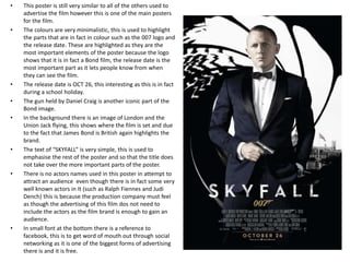 •   This poster is still very similar to all of the others used to
    advertise the film however this is one of the main posters
    for the film.
•   The colours are very minimalistic, this is used to highlight
    the parts that are in fact in colour such as the 007 logo and
    the release date. These are highlighted as they are the
    most important elements of the poster because the logo
    shows that it is in fact a Bond film, the release date is the
    most important part as it lets people know from when
    they can see the film.
•   The release date is OCT 26, this interesting as this is in fact
    during a school holiday.
•   The gun held by Daniel Craig is another iconic part of the
    Bond image.
•   In the background there is an image of London and the
    Union Jack flying, this shows where the film is set and due
    to the fact that James Bond is British again highlights the
    brand.
•   The text of “SKYFALL” is very simple, this is used to
    emphasise the rest of the poster and so that the title does
    not take over the more important parts of the poster.
•   There is no actors names used in this poster in attempt to
    attract an audience even though there is in fact some very
    well known actors in It (such as Ralph Fiennes and Judi
    Dench) this is because the production company must feel
    as though the advertising of this film dos not need to
    include the actors as the film brand is enough to gain an
    audience.
•   In small font at the bottom there is a reference to
    facebook, this is to get word of mouth out through social
    networking as it is one of the biggest forms of advertising
    there is and it is free.
 