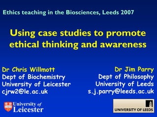 Ethics teaching in the Biosciences, Leeds 2007


  Using case studies to promote
  ethical thinking and awareness

Dr Chris Willmott                     Dr Jim Parry
Dept of Biochemistry             Dept of Philosophy
University of Leicester         University of Leeds
cjrw2@le.ac.uk               s.j.parry@leeds.ac.uk

   University of
   Leicester
 